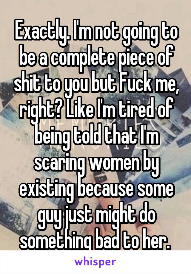 Exactly. I'm not going to be a complete piece of shit to you but Fuck me, right? Like I'm tired of being told that I'm scaring women by existing because some guy just might do something bad to her. 