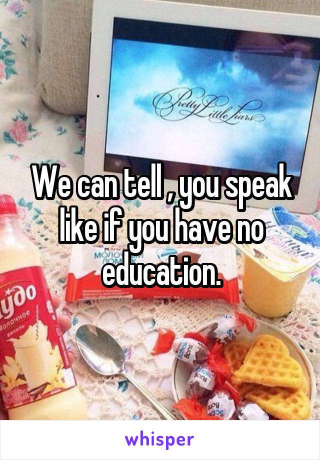 We can tell , you speak like if you have no education.