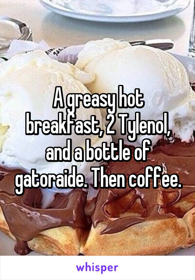 A greasy hot breakfast, 2 Tylenol, and a bottle of gatoraide. Then coffee.