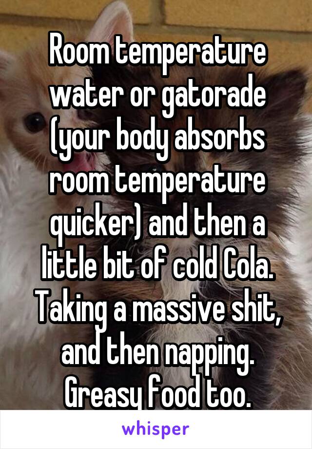 Room temperature water or gatorade (your body absorbs room temperature quicker) and then a little bit of cold Cola. Taking a massive shit, and then napping. Greasy food too.