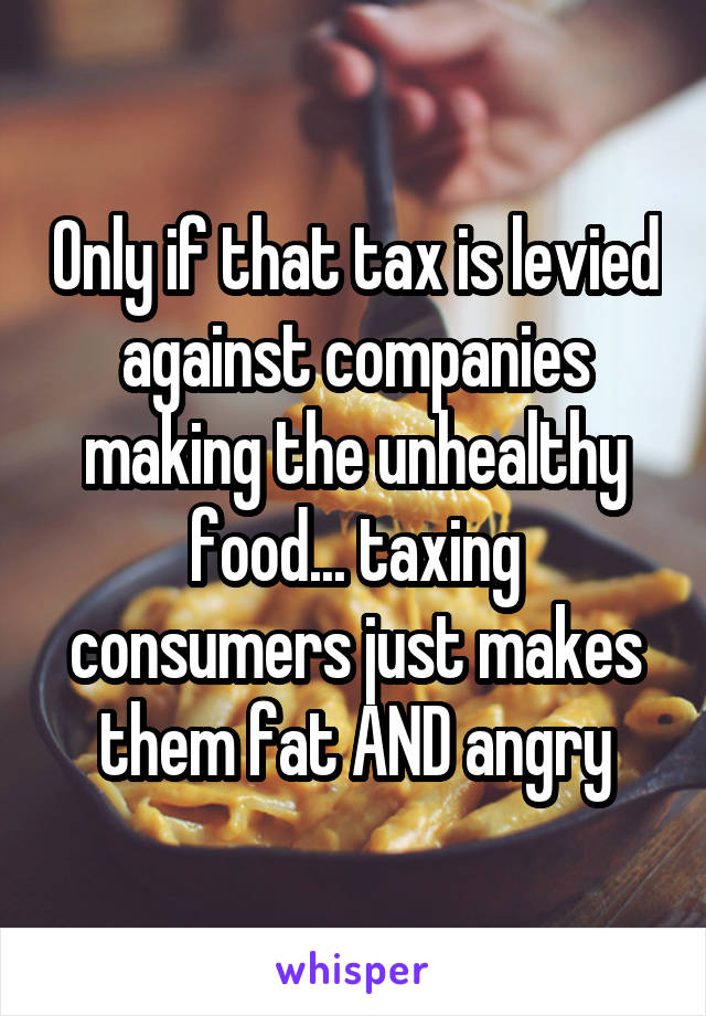 Only if that tax is levied against companies making the unhealthy food... taxing consumers just makes them fat AND angry