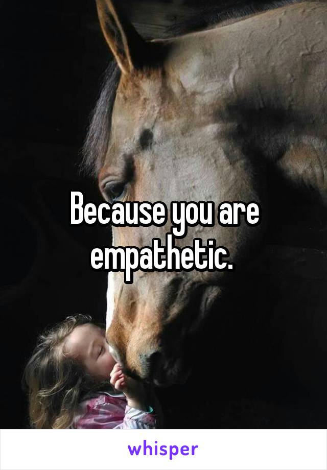 Because you are empathetic. 