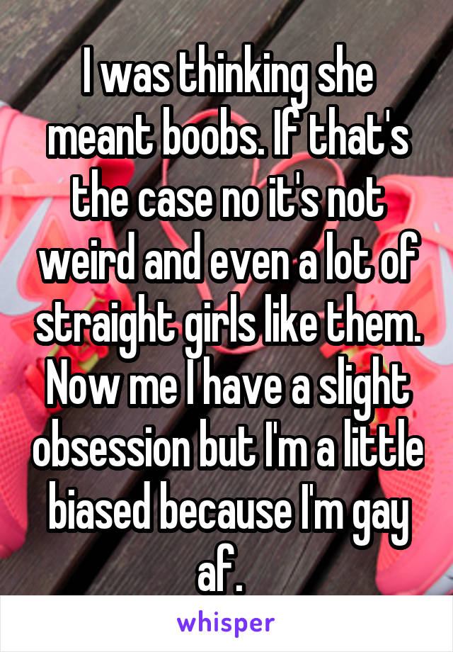 I was thinking she meant boobs. If that's the case no it's not weird and even a lot of straight girls like them. Now me I have a slight obsession but I'm a little biased because I'm gay af.  