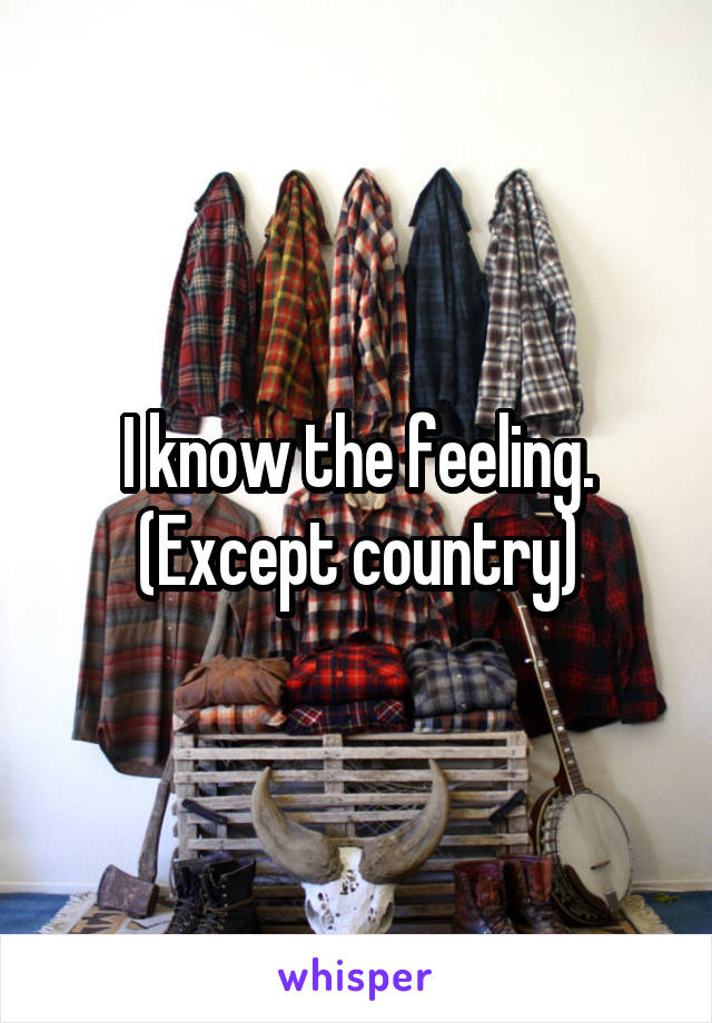 I know the feeling. (Except country)