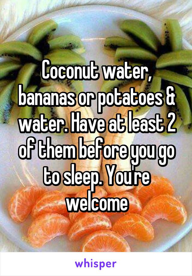 Coconut water, bananas or potatoes & water. Have at least 2 of them before you go to sleep. You're welcome