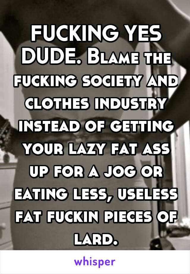 FUCKING YES DUDE. Blame the fucking society and clothes industry instead of getting your lazy fat ass up for a jog or eating less, useless fat fuckin pieces of lard.