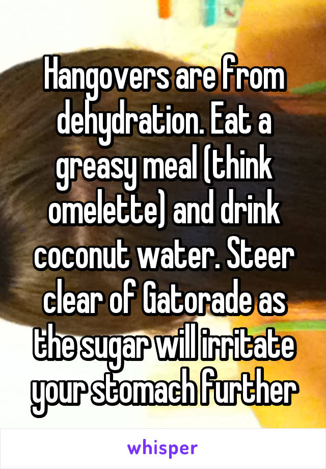 Hangovers are from dehydration. Eat a greasy meal (think omelette) and drink coconut water. Steer clear of Gatorade as the sugar will irritate your stomach further