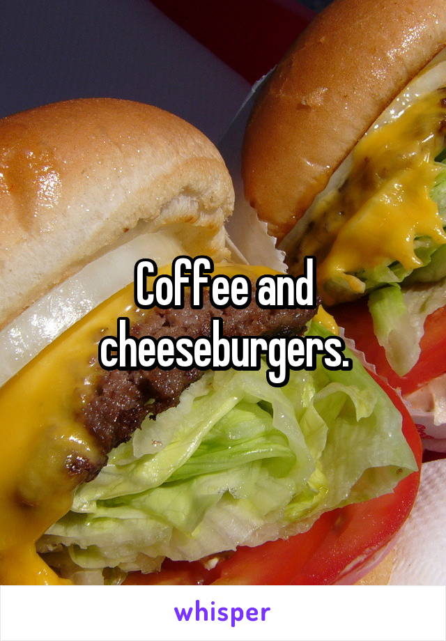 Coffee and cheeseburgers.