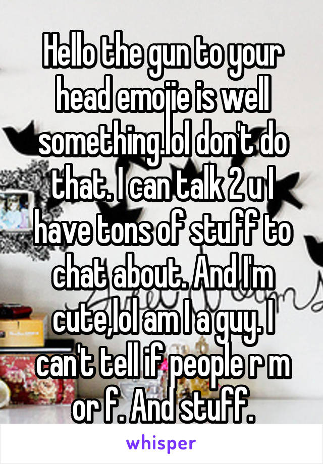 Hello the gun to your head emojie is well something.lol don't do that. I can talk 2 u I have tons of stuff to chat about. And I'm cute,lol am I a guy. I can't tell if people r m or f. And stuff.