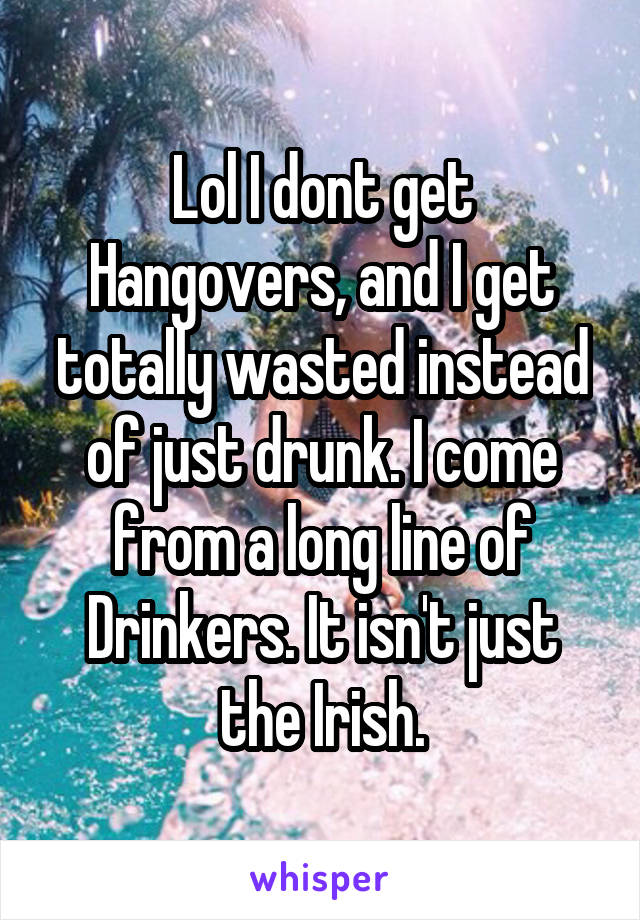 Lol I dont get Hangovers, and I get totally wasted instead of just drunk. I come from a long line of Drinkers. It isn't just the Irish.