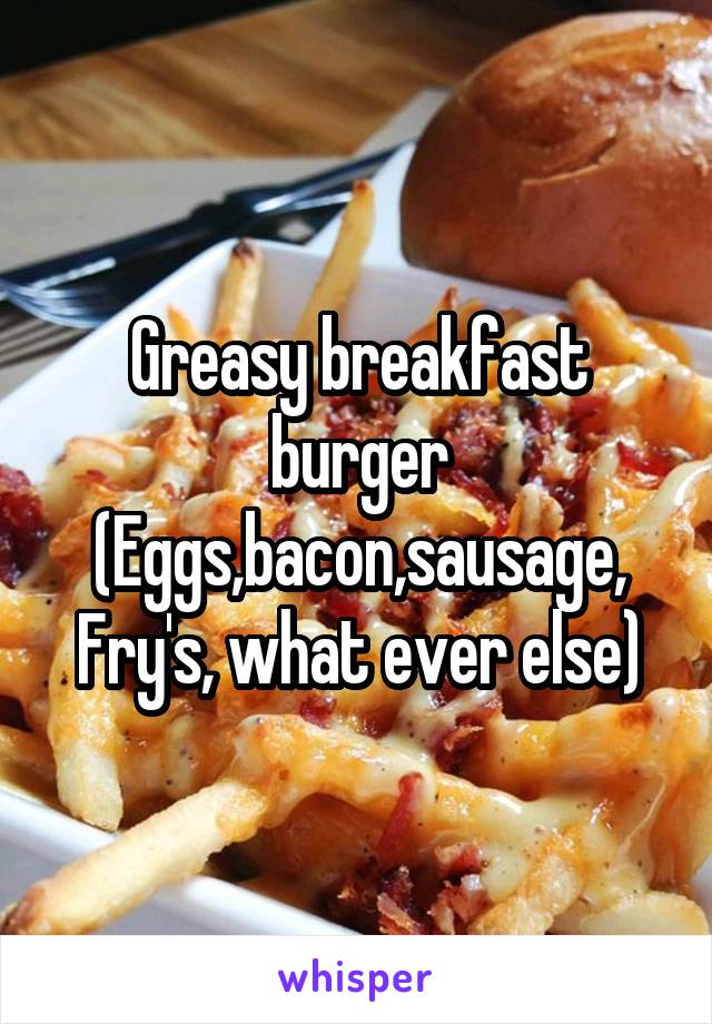 Greasy breakfast burger
(Eggs,bacon,sausage, Fry's, what ever else)