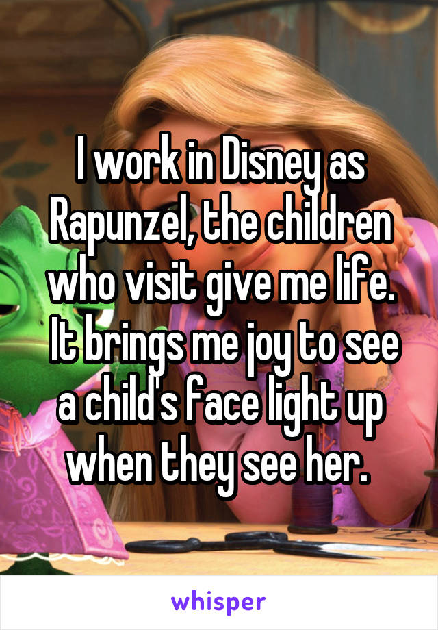I work in Disney as Rapunzel, the children who visit give me life.
 It brings me joy to see a child's face light up when they see her. 