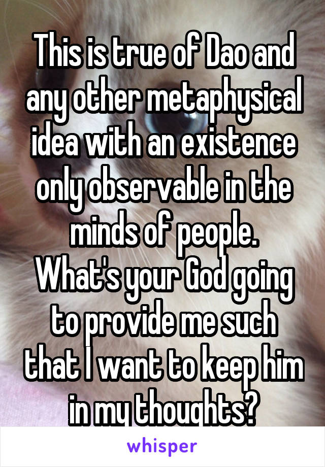 This is true of Dao and any other metaphysical idea with an existence only observable in the minds of people.
What's your God going to provide me such that I want to keep him in my thoughts?