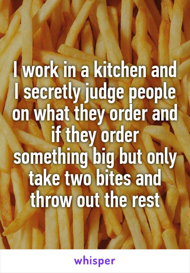 I work in a kitchen and I secretly judge people on what they order and if they order something big but only take two bites and throw out the rest