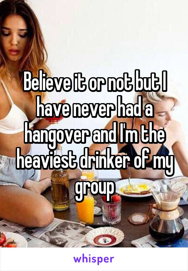 Believe it or not but I have never had a hangover and I'm the heaviest drinker of my group