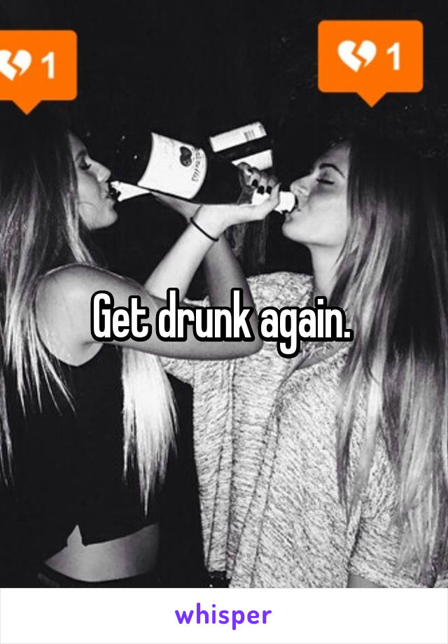 Get drunk again. 