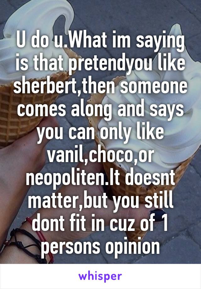 U do u.What im saying is that pretendyou like sherbert,then someone comes along and says you can only like vanil,choco,or neopoliten.It doesnt matter,but you still dont fit in cuz of 1 persons opinion