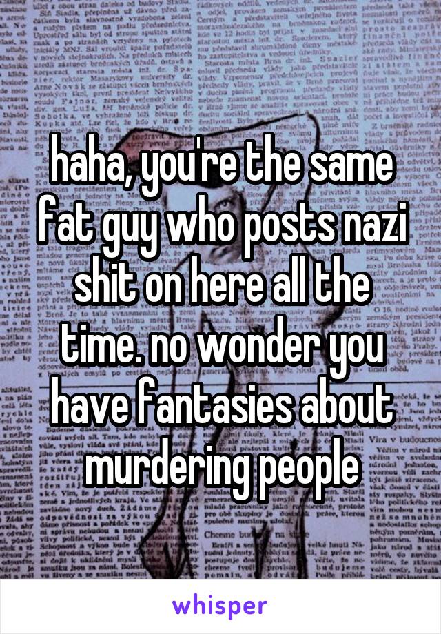 haha, you're the same fat guy who posts nazi shit on here all the time. no wonder you have fantasies about murdering people