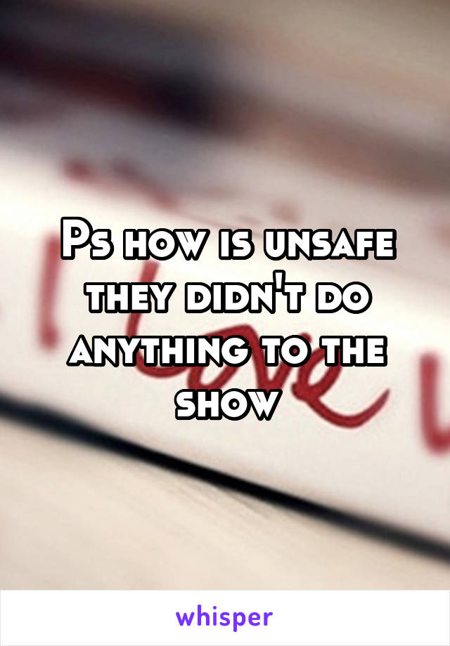 Ps how is unsafe they didn't do anything to the show