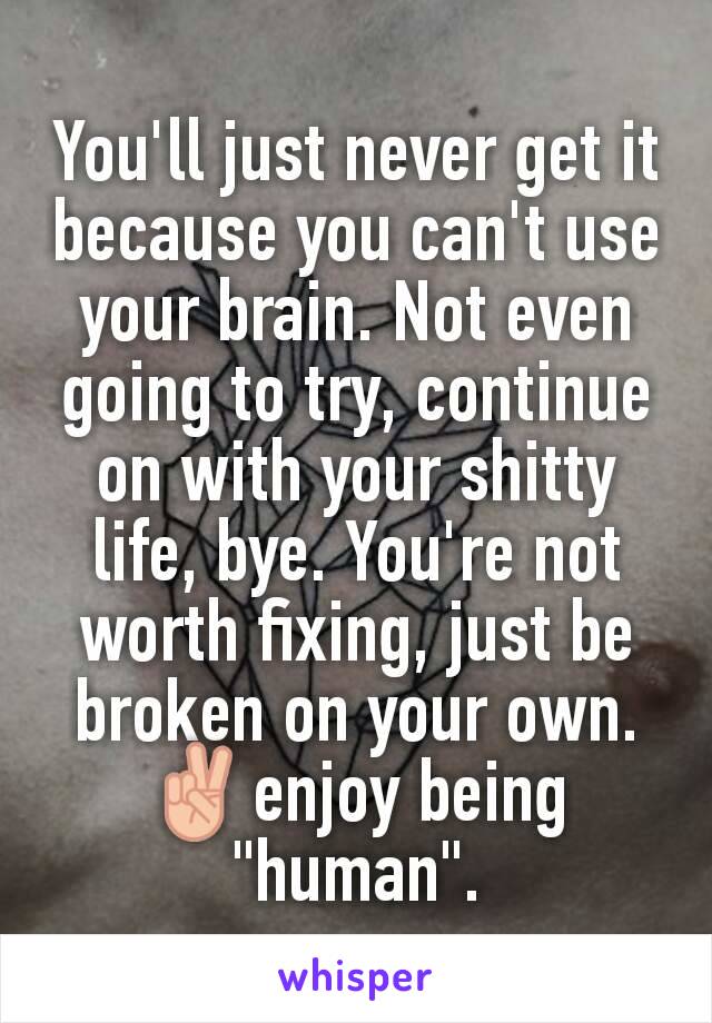 You'll just never get it because you can't use your brain. Not even going to try, continue on with your shitty life, bye. You're not worth fixing, just be broken on your own. ✌enjoy being "human".