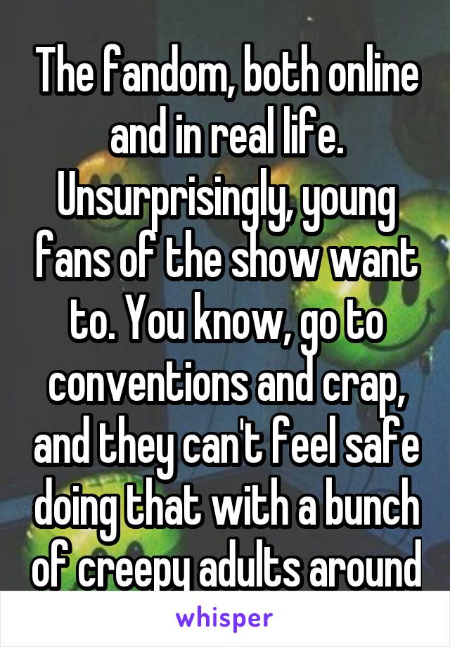 The fandom, both online and in real life. Unsurprisingly, young fans of the show want to. You know, go to conventions and crap, and they can't feel safe doing that with a bunch of creepy adults around