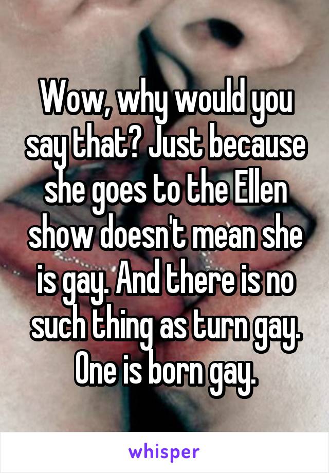 Wow, why would you say that? Just because she goes to the Ellen show doesn't mean she is gay. And there is no such thing as turn gay. One is born gay.