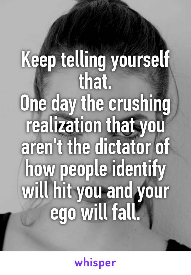 Keep telling yourself that.
One day the crushing realization that you aren't the dictator of how people identify will hit you and your ego will fall.