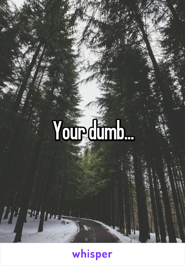 Your dumb...