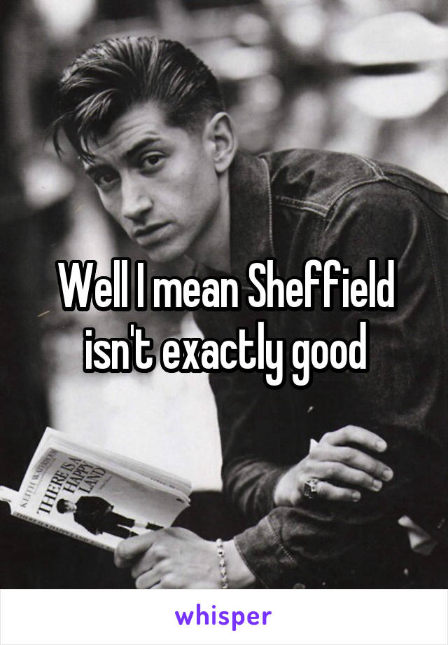 Well I mean Sheffield isn't exactly good