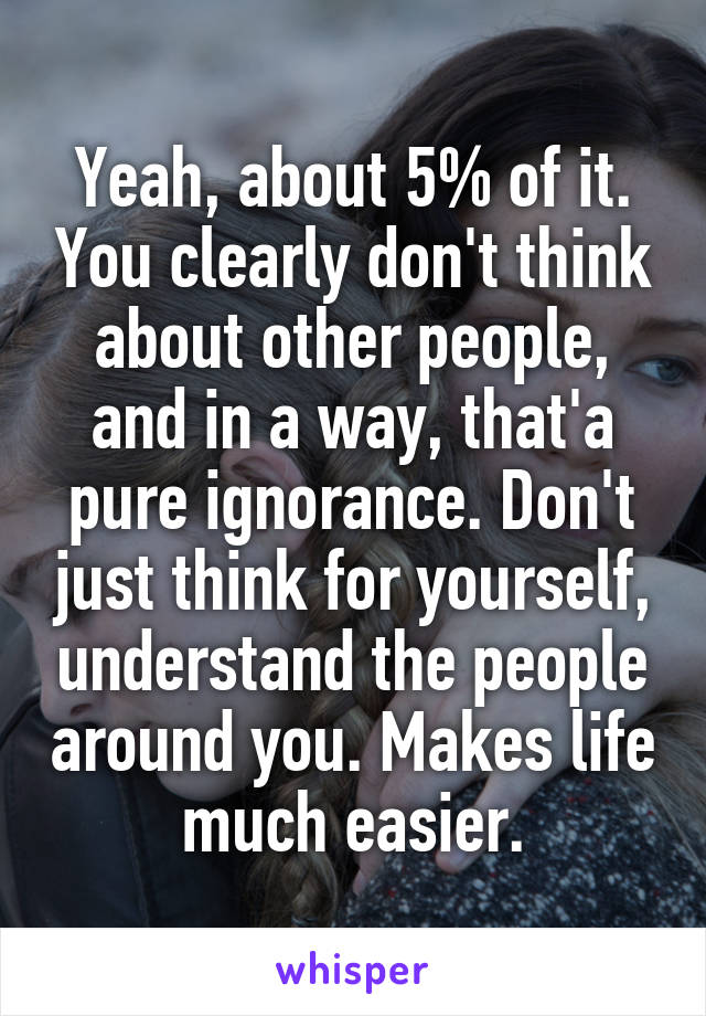 Yeah, about 5% of it. You clearly don't think about other people, and in a way, that'a pure ignorance. Don't just think for yourself, understand the people around you. Makes life much easier.