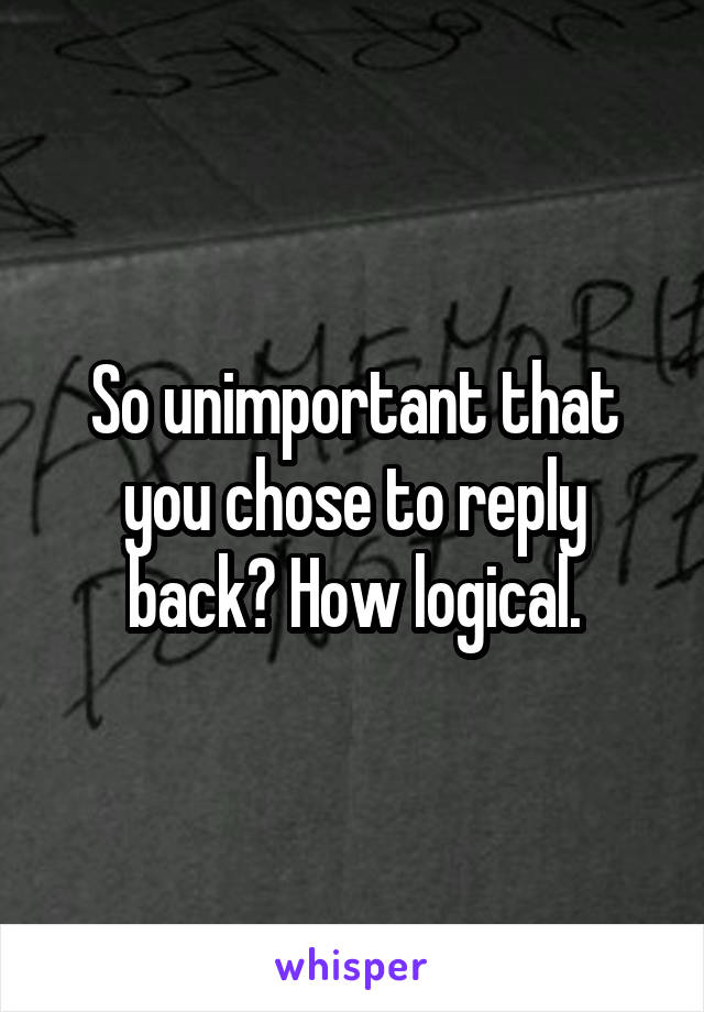 So unimportant that you chose to reply back? How logical.