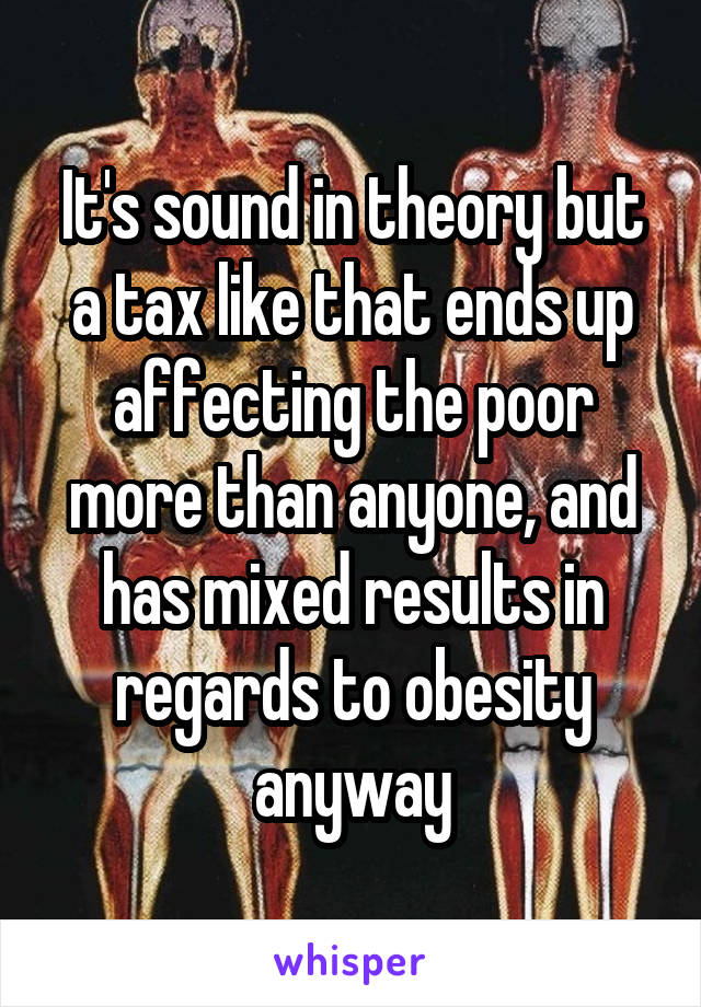 It's sound in theory but a tax like that ends up affecting the poor more than anyone, and has mixed results in regards to obesity anyway