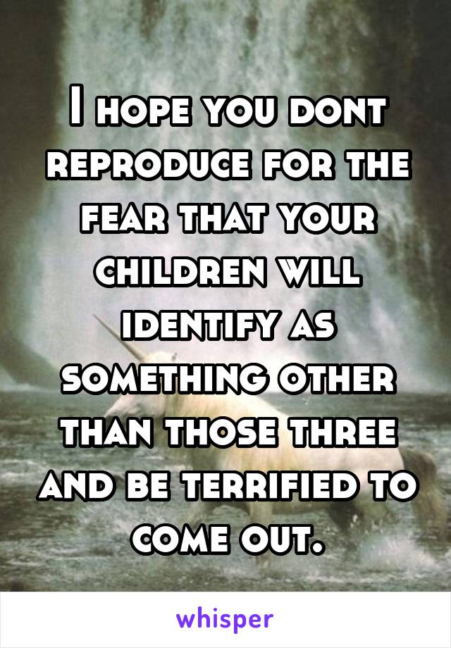 I hope you dont reproduce for the fear that your children will identify as something other than those three and be terrified to come out.