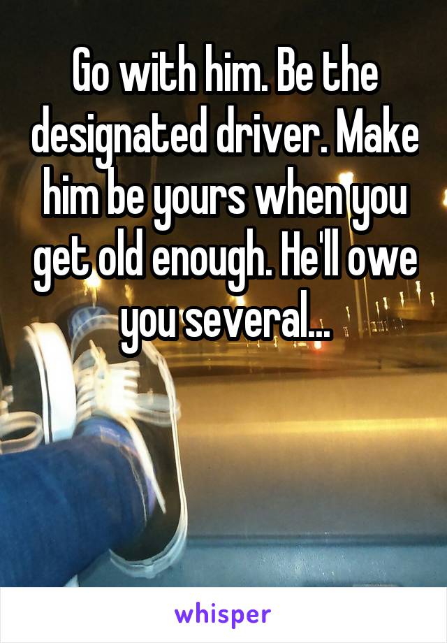 Go with him. Be the designated driver. Make him be yours when you get old enough. He'll owe you several...



