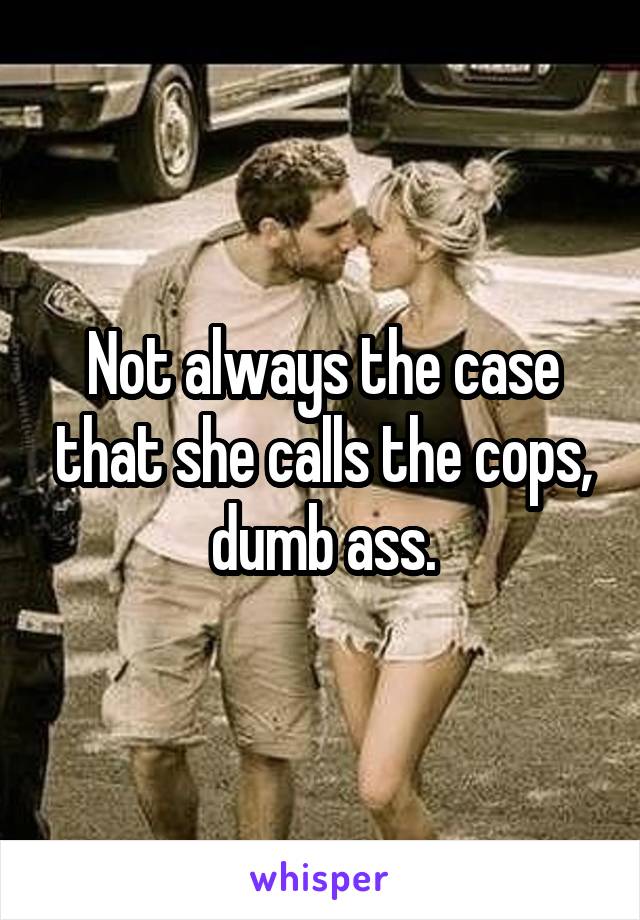 Not always the case that she calls the cops, dumb ass.