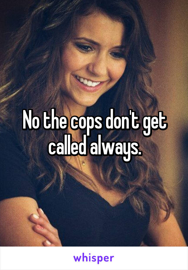 No the cops don't get called always.