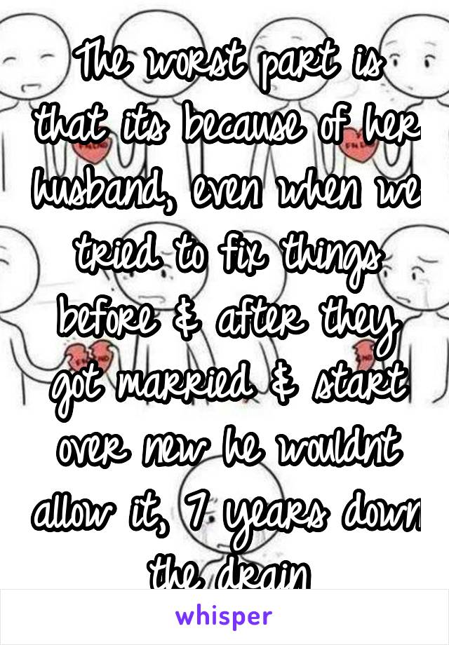 The worst part is that its because of her husband, even when we tried to fix things before & after they got married & start over new he wouldnt allow it, 7 years down the drain