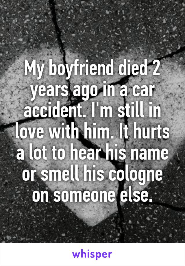 My boyfriend died 2 years ago in a car accident. I'm still in love with him. It hurts a lot to hear his name or smell his cologne on someone else.