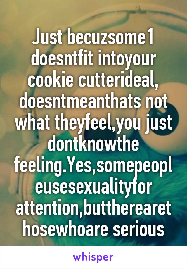 Just becuzsome1 doesntfit intoyour cookie cutterideal, doesntmeanthats not what theyfeel,you just dontknowthe feeling.Yes,somepeopleusesexualityfor attention,buttherearethosewhoare serious