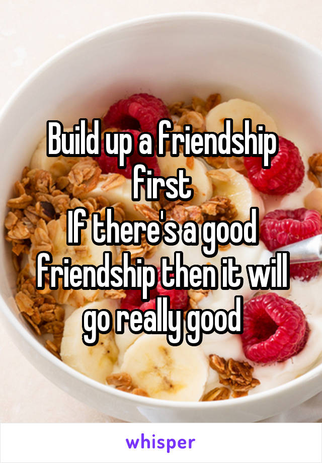 Build up a friendship first
If there's a good friendship then it will go really good