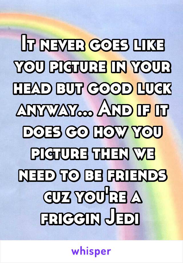 It never goes like you picture in your head but good luck anyway... And if it does go how you picture then we need to be friends cuz you're a friggin Jedi 