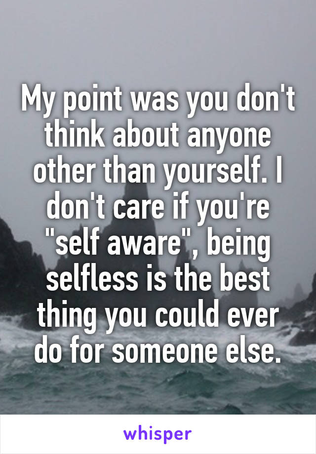 My point was you don't think about anyone other than yourself. I don't care if you're "self aware", being selfless is the best thing you could ever do for someone else.