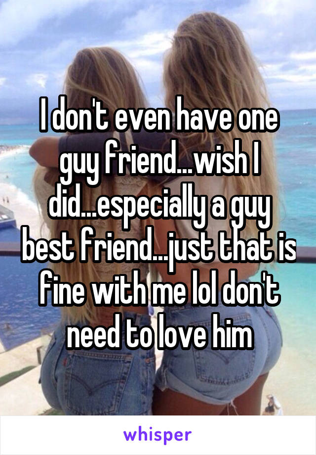 I don't even have one guy friend...wish I did...especially a guy best friend...just that is fine with me lol don't need to love him