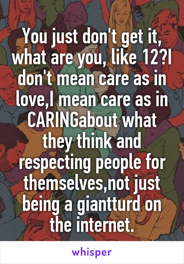 You just don't get it, what are you, like 12?I don't mean care as in love,I mean care as in CARINGabout what they think and respecting people for themselves,not just being a giantturd on the internet.