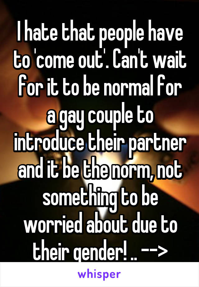 I hate that people have to 'come out'. Can't wait for it to be normal for a gay couple to introduce their partner and it be the norm, not something to be worried about due to their gender! .. -->