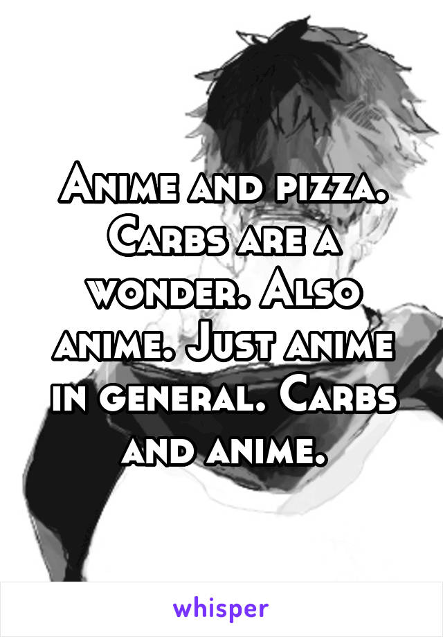 Anime and pizza. Carbs are a wonder. Also anime. Just anime in general. Carbs and anime.