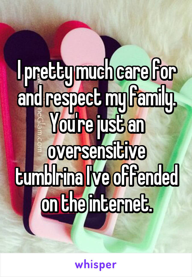 I pretty much care for and respect my family. You're just an oversensitive tumblrina I've offended on the internet.