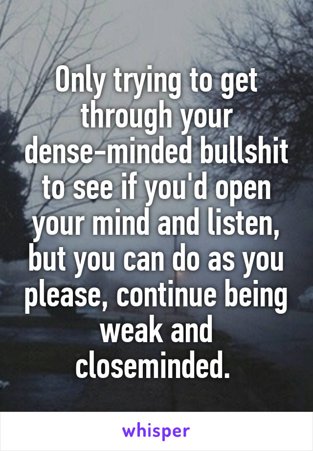 Only trying to get through your dense-minded bullshit to see if you'd open your mind and listen, but you can do as you please, continue being weak and closeminded. 