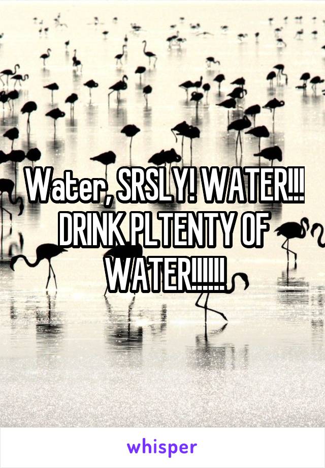 Water, SRSLY! WATER!!! DRINK PLTENTY OF WATER!!!!!!