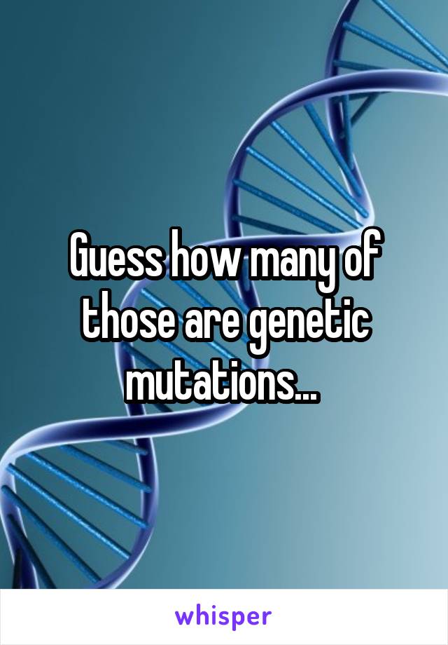 Guess how many of those are genetic mutations... 